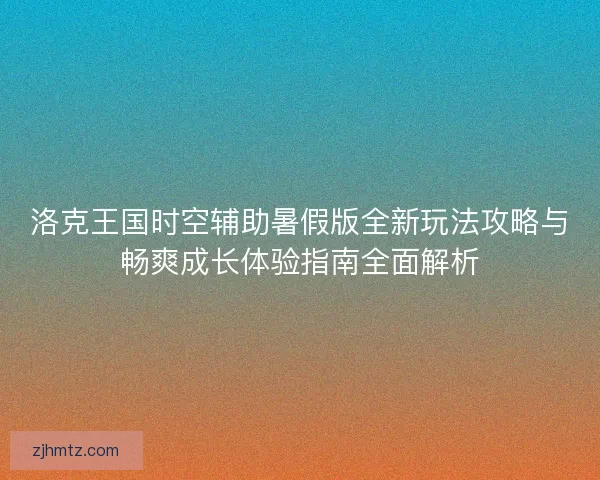 洛克王国时空辅助暑假版全新玩法攻略与畅爽成长体验指南全面解析