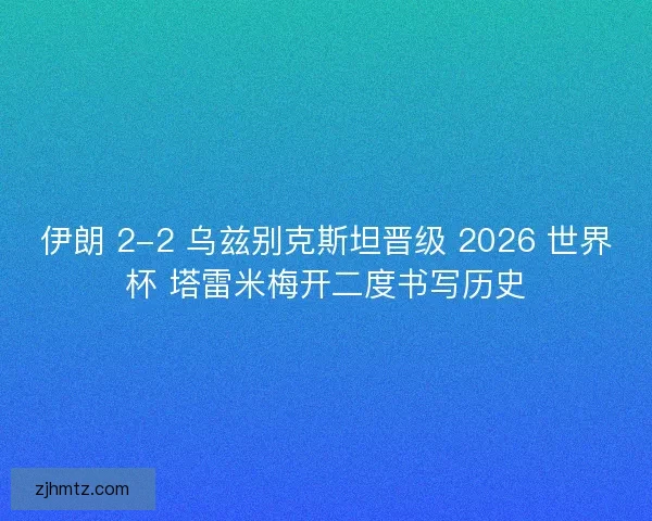 伊朗 2-2 乌兹别克斯坦晋级 2026 世界杯 塔雷米梅开二度书写历史
