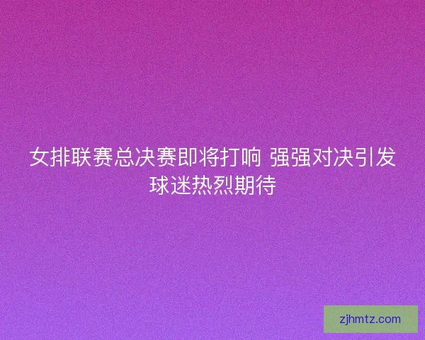 女排联赛总决赛即将打响 强强对决引发球迷热烈期待