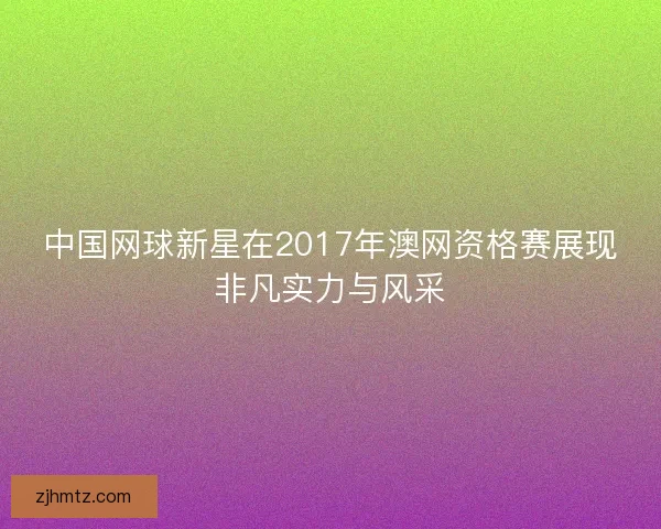 中国网球新星在2017年澳网资格赛展现非凡实力与风采