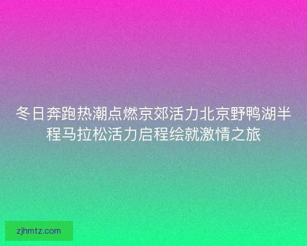冬日奔跑热潮点燃京郊活力北京野鸭湖半程马拉松活力启程绘就激情之旅